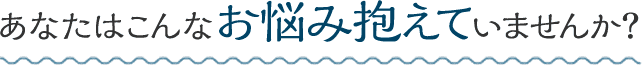 あなたはこんなお悩み抱えていませんか